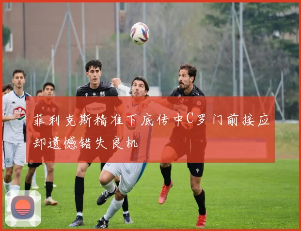 菲利克斯精准下底传中C罗门前接应却遗憾错失良机