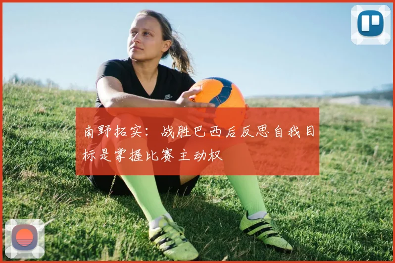 南野拓实：战胜巴西后反思自我目标是掌握比赛主动权
