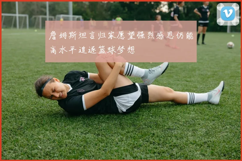 詹姆斯坦言归家愿望强烈感恩仍能高水平追逐篮球梦想