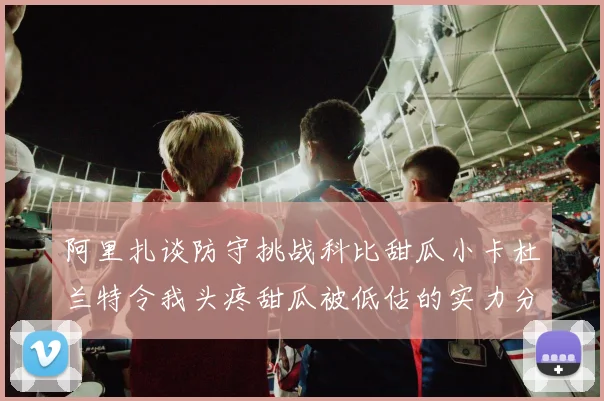 阿里扎谈防守挑战科比甜瓜小卡杜兰特令我头疼甜瓜被低估的实力分析