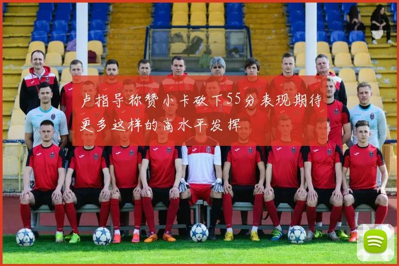 卢指导称赞小卡砍下55分表现期待更多这样的高水平发挥