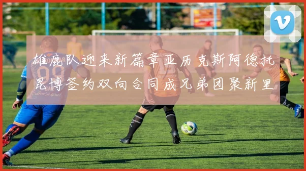 雄鹿队迎来新篇章亚历克斯阿德托昆博签约双向合同成兄弟团聚新里程碑
