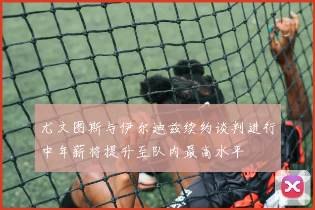 尤文图斯与伊尔迪兹续约谈判进行中年薪将提升至队内最高水平