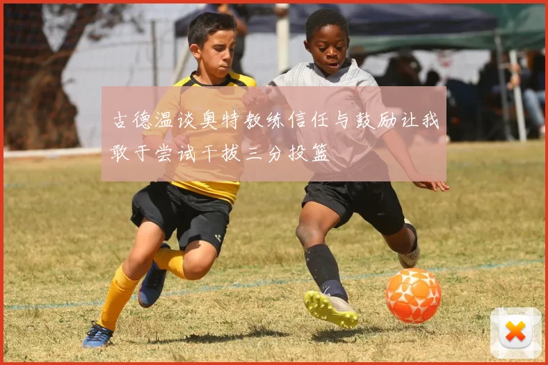 古德温谈奥特教练信任与鼓励让我敢于尝试干拔三分投篮