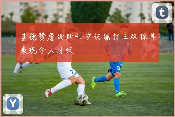 基德赞詹姆斯41岁仍能打三双称其表现令人惊叹