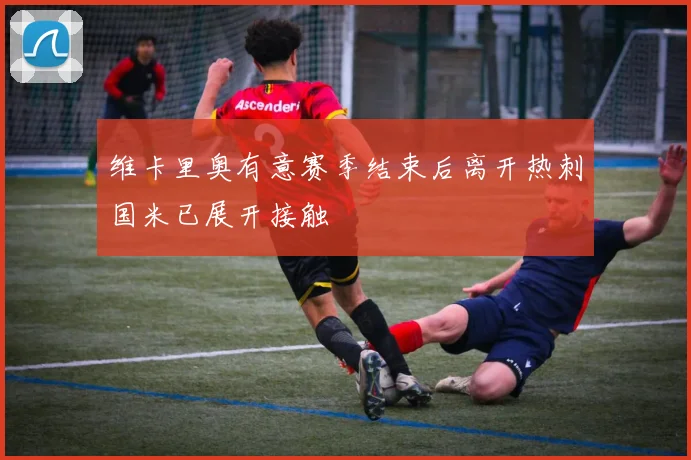维卡里奥有意赛季结束后离开热刺国米已展开接触