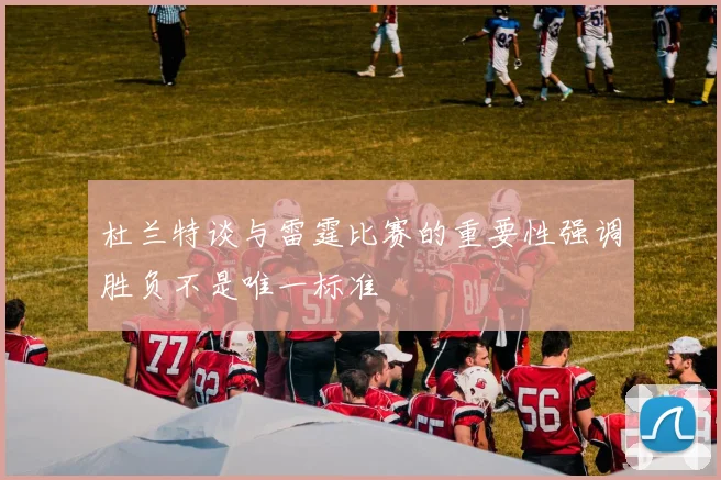 杜兰特谈与雷霆比赛的重要性强调胜负不是唯一标准