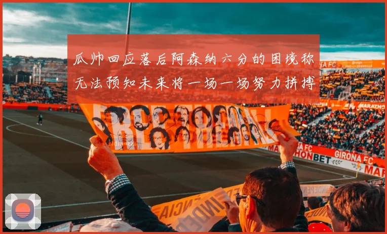瓜帅回应落后阿森纳六分的困境称无法预知未来将一场一场努力拼搏