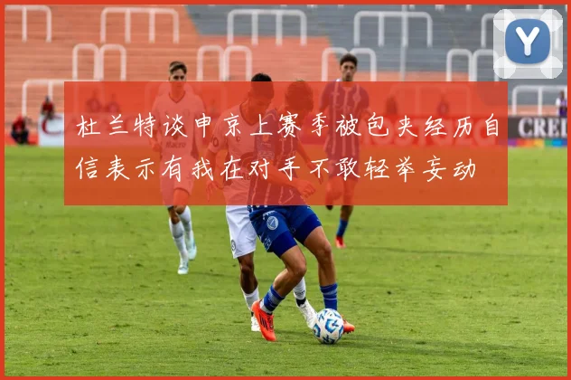 杜兰特谈申京上赛季被包夹经历自信表示有我在对手不敢轻举妄动