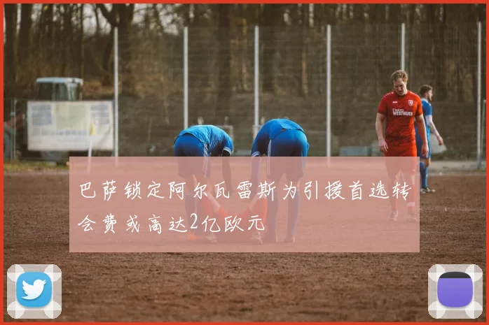 巴萨锁定阿尔瓦雷斯为引援首选转会费或高达2亿欧元