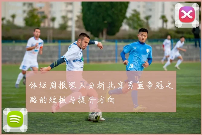 体坛周报深入分析北京男篮争冠之路的短板与提升方向
