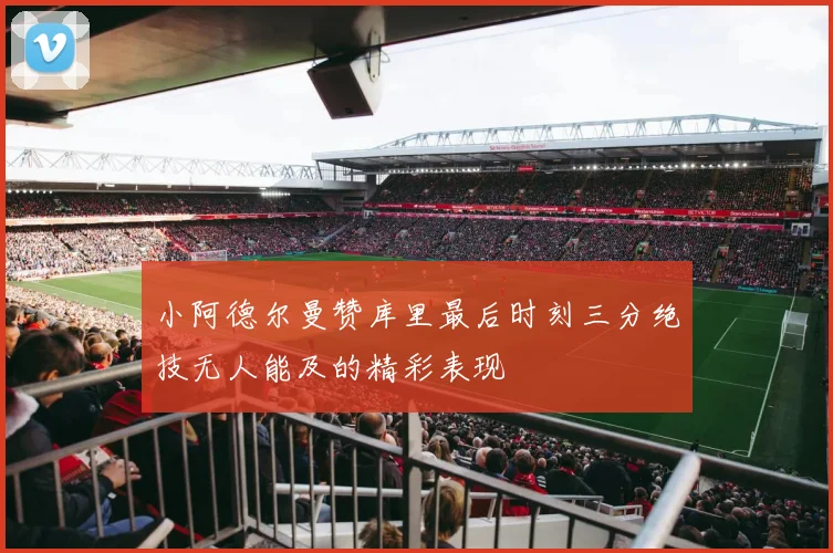 小阿德尔曼赞库里最后时刻三分绝技无人能及的精彩表现