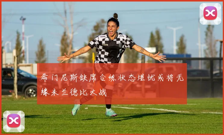 希门尼斯缺席合练状态堪忧或将无缘米兰德比大战