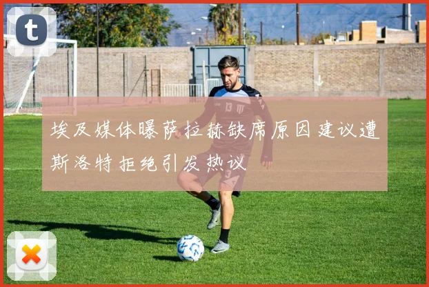 埃及媒体曝萨拉赫缺席原因建议遭斯洛特拒绝引发热议