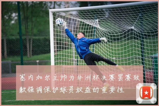 塞内加尔主帅为非洲杯决赛罢赛致歉强调保护球员权益的重要性