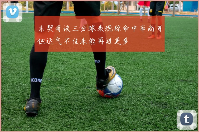 东契奇谈三分球表现称命中率尚可但运气不佳未能再进更多