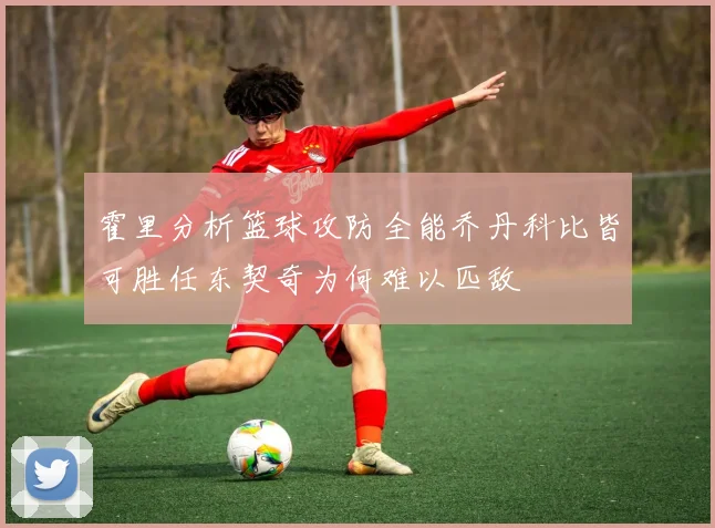 霍里分析篮球攻防全能乔丹科比皆可胜任东契奇为何难以匹敌