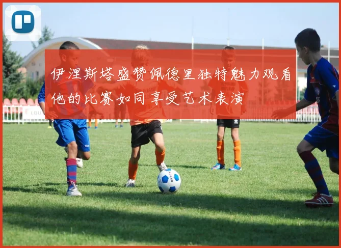 伊涅斯塔盛赞佩德里独特魅力观看他的比赛如同享受艺术表演