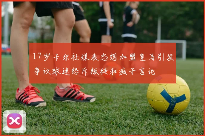 17岁卡尔社媒表态想加盟皇马引发争议球迷怒斥叛徒和疯子言论