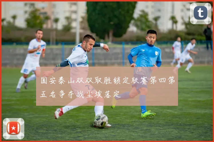 国安泰山双双取胜锁定联赛第四第五名争夺战尘埃落定
