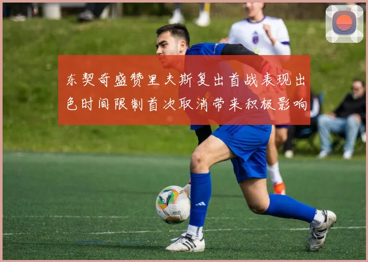 东契奇盛赞里夫斯复出首战表现出色时间限制首次取消带来积极影响