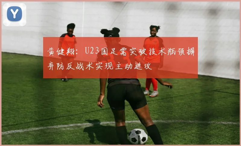 黄健翔：U23国足需突破技术瓶颈摒弃防反战术实现主动进攻