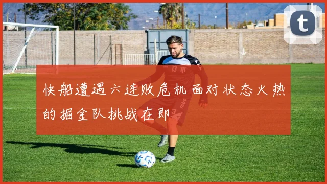 快船遭遇六连败危机面对状态火热的掘金队挑战在即