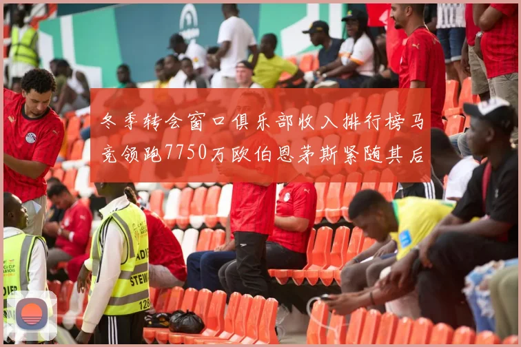 冬季转会窗口俱乐部收入排行榜马竞领跑7750万欧伯恩茅斯紧随其后7200万欧