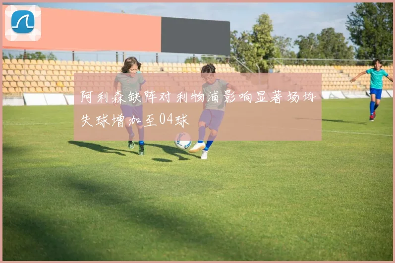阿利森缺阵对利物浦影响显著场均失球增加至04球
