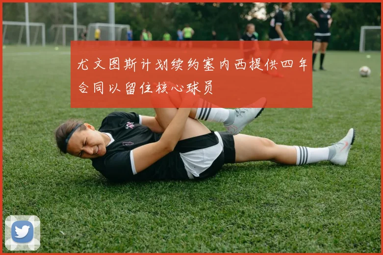 尤文图斯计划续约塞内西提供四年合同以留住核心球员