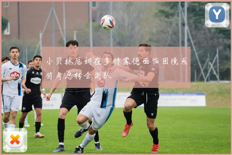 小贝林厄姆在多特蒙德面临困境或将考虑转会离队