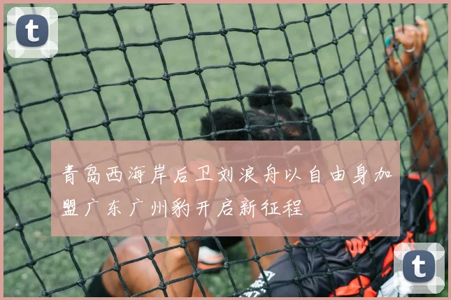 青岛西海岸后卫刘浪舟以自由身加盟广东广州豹开启新征程